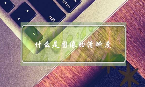 什么是图像的清晰度？(像素，分辨率，清晰度三者有什么不同？)