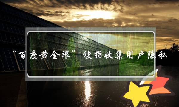 “百度黄金眼”被指收集用户隐私，官方称歪曲事实 