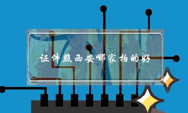 证件照西安哪家拍的好？(西安哪里有证件办理，西安快速办理各类证件)