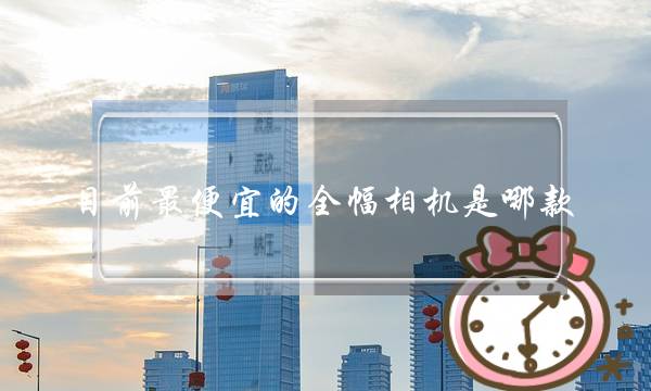 目前最便宜的全幅相机是哪款(微单相机全画幅是什么意思)